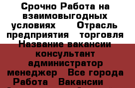 Срочно Работа на взаимовыгодных условиях!!! › Отрасль предприятия ­ торговля › Название вакансии ­ консультант,администратор,менеджер - Все города Работа » Вакансии   . Адыгея респ.,Адыгейск г.